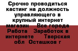 Срочно проводиться кастинг на должность управляющего в крупный интернет-магазин. - Все города Работа » Заработок в интернете   . Тверская обл.,Осташков г.